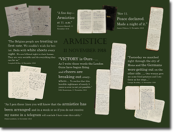 ARMISTICE 11 NOVEMBER 1918.
&ldquo;A fine day &ndash; Armistice at 11. a.m.&rdquo; Clarence Boswell, 11 November 1918. &ldquo;Nov 11. Peace declared. Made a night of it&rdquo;. James Uhlman, 11 November 1918. &ldquo;The Belgian people are treating us first rate. We couldn't wish for better. Beds with white sheets every night. We are billeted right in their homes. They are very sociable and do everything they can for us.&rdquo; Campbell Millar, 12 November 1918. &ldquo;VICTORY is Ours&hellip;As I write these words the London uns have begun firing and cheers are breaking out everywhere/ To realize that horrible nightmare of nearly 5 years is over is not yet possible.&rdquo; R.M. Dennistoun, 11 November 1918. &ldquo;Yesterday we marched right through the city of Mons and the Germans were getting out on the ther side&hellip; One woman gave me some fried potatoes and I ate them on her steps&hellip;&rdquo; George Hambley, 11 November 1918.