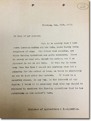 Letter from Valentine Winkler. Winnipeg, May, 21st, 1918. TO WHOM IT MAY CONCERN: This is to certify that I have known Lawrence Godkin all his life, their family being neighbors of mine. His father died recently, and their farming operations are quite extensive. There is nobody at home now, except his mother, who I am informed is not at all well. If this boy is taken away from the farm I cannot see anything else but a calamity for his mother at home, as there is absolutely no one to look after the harvest. If there is a possible chance, in any way, in the interest of our Empire, I think it is necessary that this boy should be released to continue the farming operations that he has undertaken on this mother's farm. Minister of Agriculture and Immigration.